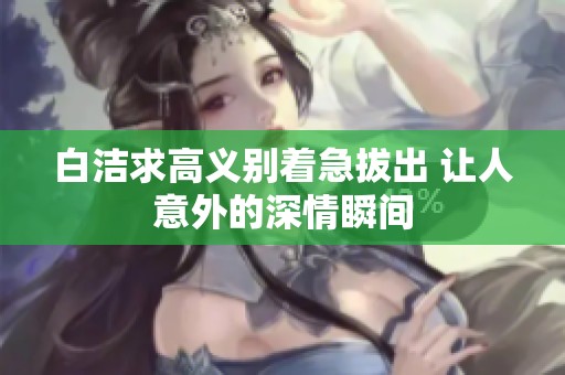 白洁求高义别着急拔出 让人意外的深情瞬间