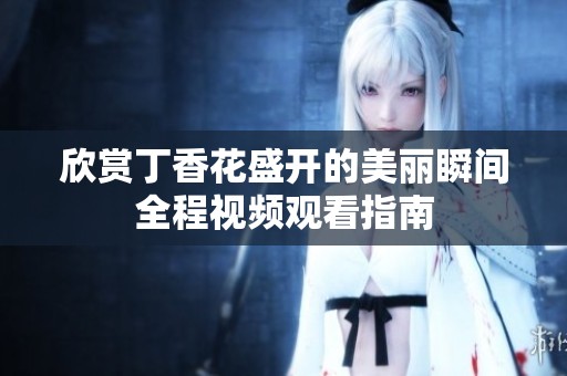 欣赏丁香花盛开的美丽瞬间全程视频观看指南
