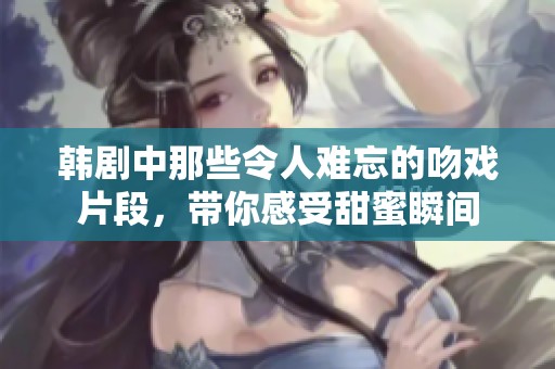 韩剧中那些令人难忘的吻戏片段，带你感受甜蜜瞬间