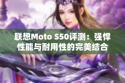 联想Moto S50评测：强悍性能与耐用性的完美结合