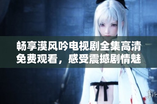 畅享漠风吟电视剧全集高清免费观看，感受震撼剧情魅力