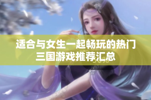适合与女生一起畅玩的热门三国游戏推荐汇总