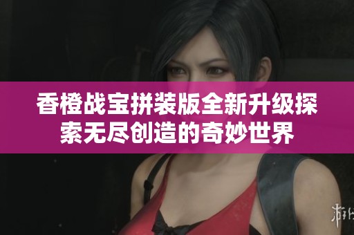 香橙战宝拼装版全新升级探索无尽创造的奇妙世界
