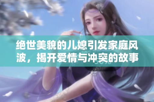 绝世美貌的儿媳引发家庭风波，揭开爱情与冲突的故事