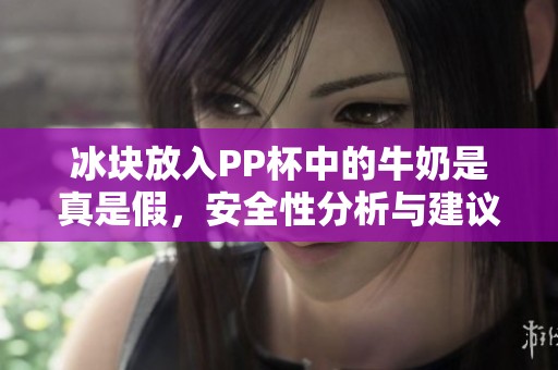 冰块放入PP杯中的牛奶是真是假，安全性分析与建议