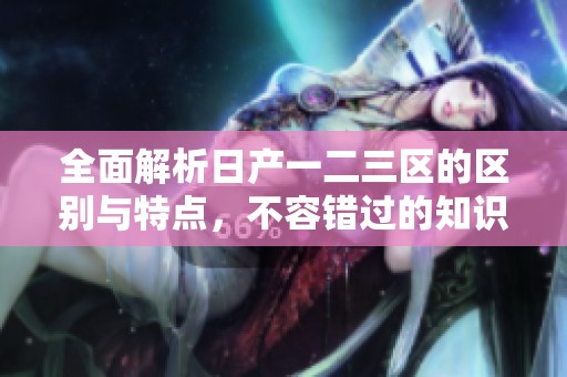 全面解析日产一二三区的区别与特点，不容错过的知识分享