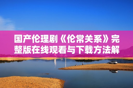 国产伦理剧《伦常关系》完整版在线观看与下载方法解析