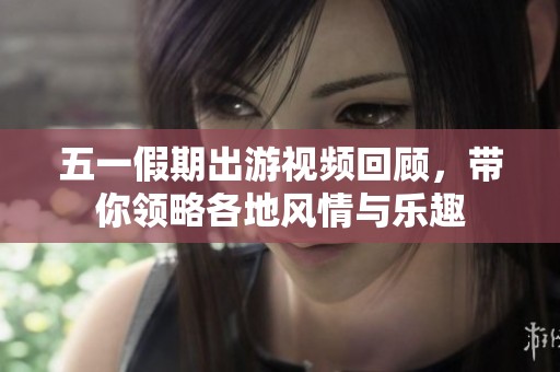 五一假期出游视频回顾，带你领略各地风情与乐趣