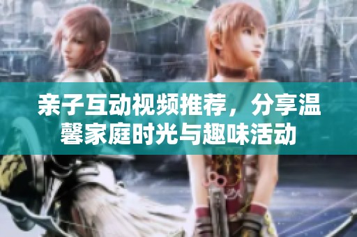 亲子互动视频推荐，分享温馨家庭时光与趣味活动
