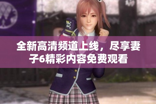 全新高清频道上线，尽享妻子6精彩内容免费观看