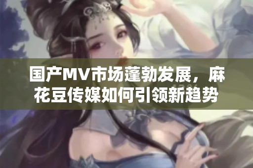 国产MV市场蓬勃发展，麻花豆传媒如何引领新趋势