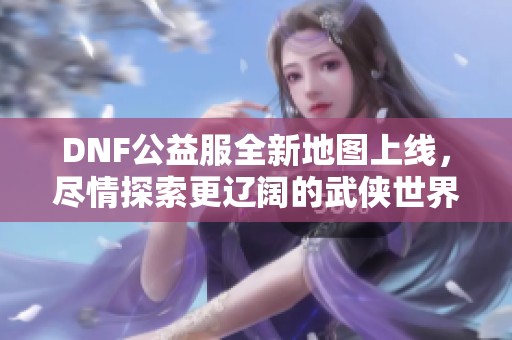 DNF公益服全新地图上线，尽情探索更辽阔的武侠世界