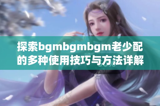 探索bgmbgmbgm老少配的多种使用技巧与方法详解