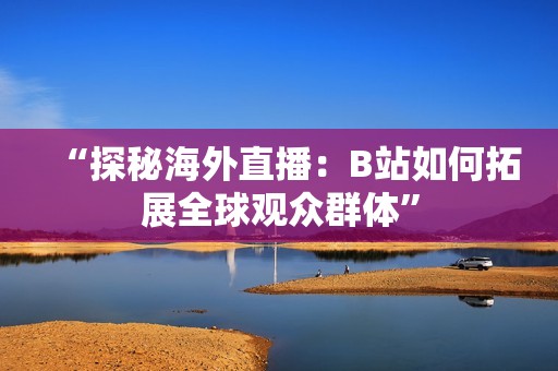 “探秘海外直播：B站如何拓展全球观众群体”