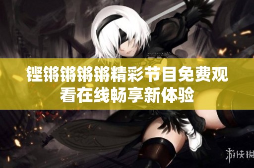 铿锵锵锵锵精彩节目免费观看在线畅享新体验