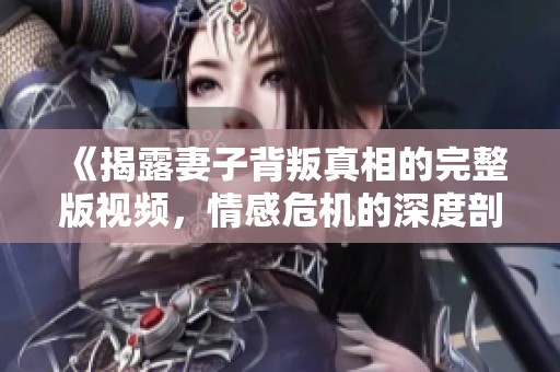 《揭露妻子背叛真相的完整版视频，情感危机的深度剖析》