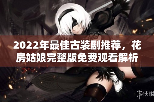 2022年最佳古装剧推荐，花房姑娘完整版免费观看解析