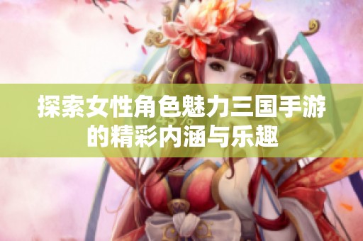探索女性角色魅力三国手游的精彩内涵与乐趣