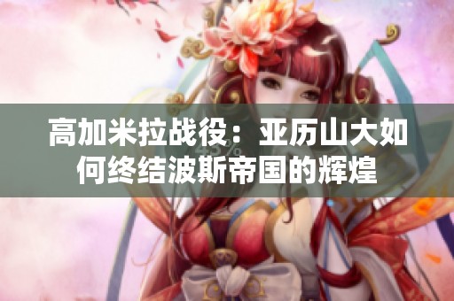 高加米拉战役：亚历山大如何终结波斯帝国的辉煌