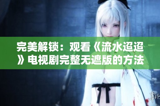 完美解锁：观看《流水迢迢》电视剧完整无遮版的方法与途径