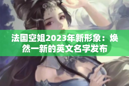 法国空姐2023年新形象：焕然一新的英文名字发布