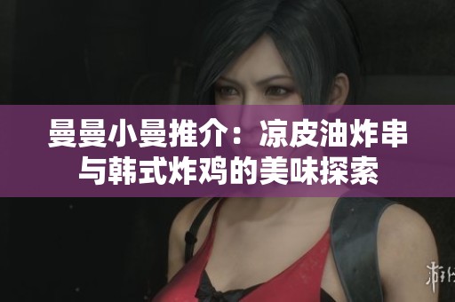 曼曼小曼推介：凉皮油炸串与韩式炸鸡的美味探索