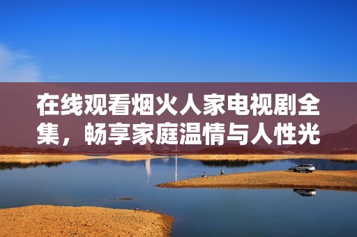在线观看烟火人家电视剧全集，畅享家庭温情与人性光辉