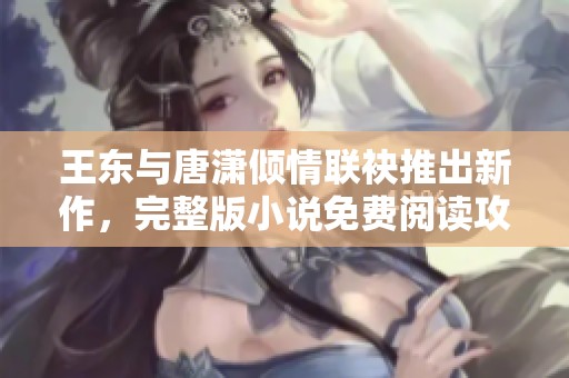 王东与唐潇倾情联袂推出新作，完整版小说免费阅读攻略