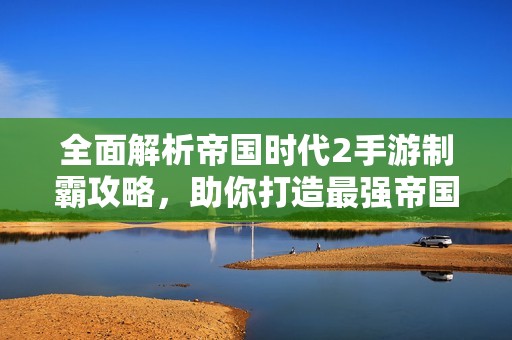 全面解析帝国时代2手游制霸攻略，助你打造最强帝国