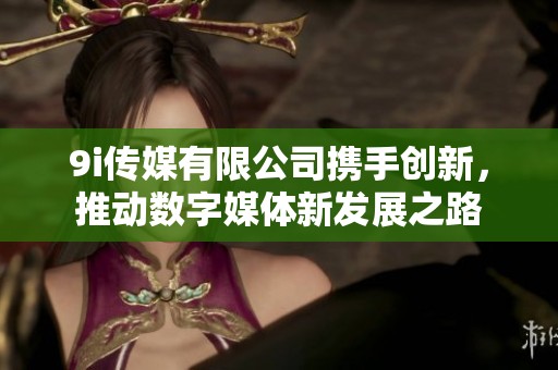 9i传媒有限公司携手创新，推动数字媒体新发展之路
