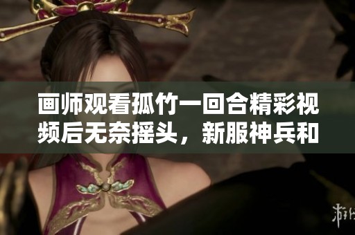 画师观看孤竹一回合精彩视频后无奈摇头，新服神兵和召唤兽引关注