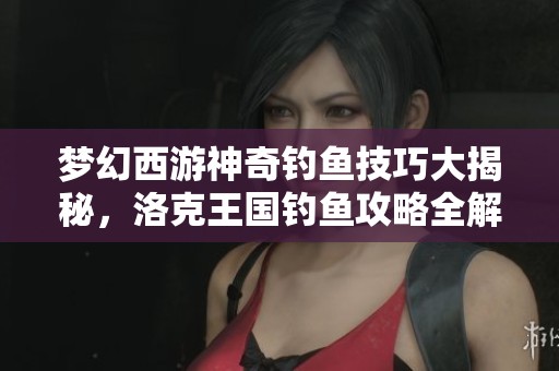 梦幻西游神奇钓鱼技巧大揭秘，洛克王国钓鱼攻略全解析