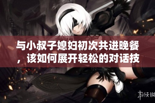 与小叔子媳妇初次共进晚餐，该如何展开轻松的对话技巧