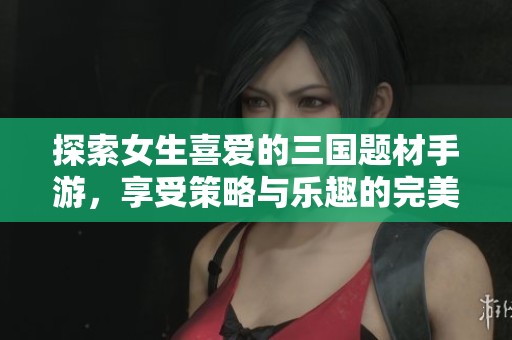 探索女生喜爱的三国题材手游，享受策略与乐趣的完美结合