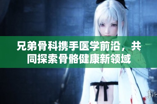 兄弟骨科携手医学前沿，共同探索骨骼健康新领域