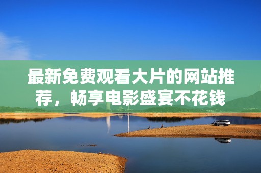 最新免费观看大片的网站推荐，畅享电影盛宴不花钱