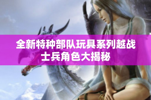 全新特种部队玩具系列越战士兵角色大揭秘