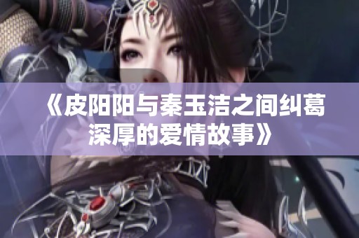 《皮阳阳与秦玉洁之间纠葛深厚的爱情故事》