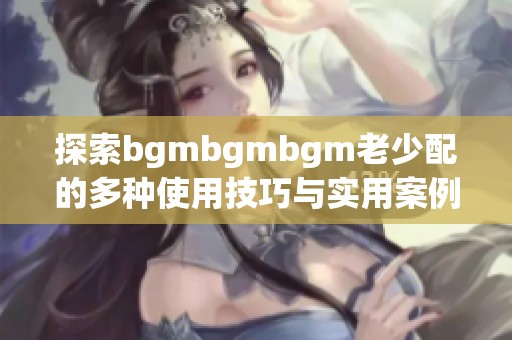 探索bgmbgmbgm老少配的多种使用技巧与实用案例