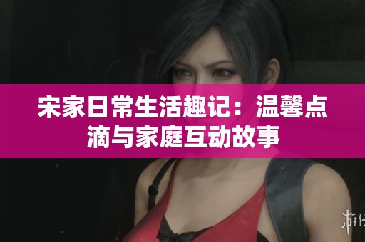 宋家日常生活趣记：温馨点滴与家庭互动故事