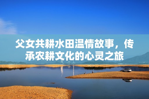 父女共耕水田温情故事，传承农耕文化的心灵之旅