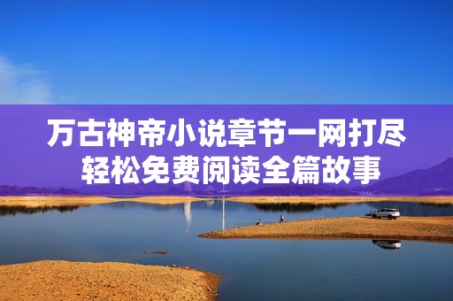 万古神帝小说章节一网打尽 轻松免费阅读全篇故事