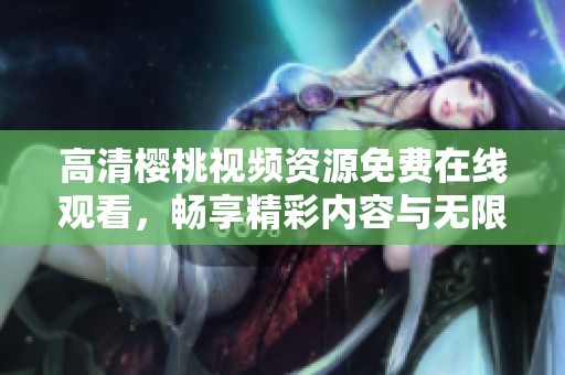 高清樱桃视频资源免费在线观看，畅享精彩内容与无限乐趣