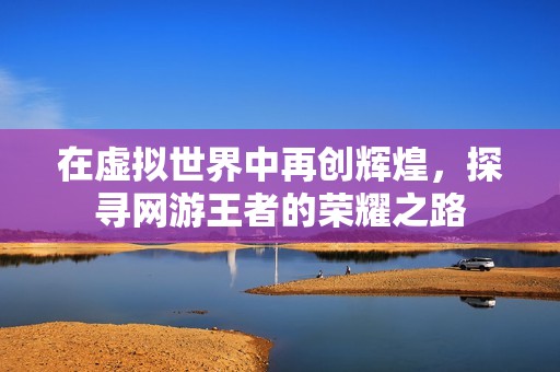在虚拟世界中再创辉煌，探寻网游王者的荣耀之路