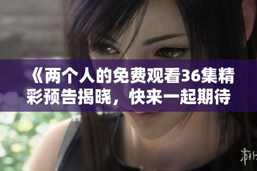 《两个人的免费观看36集精彩预告揭晓，快来一起期待吧！》