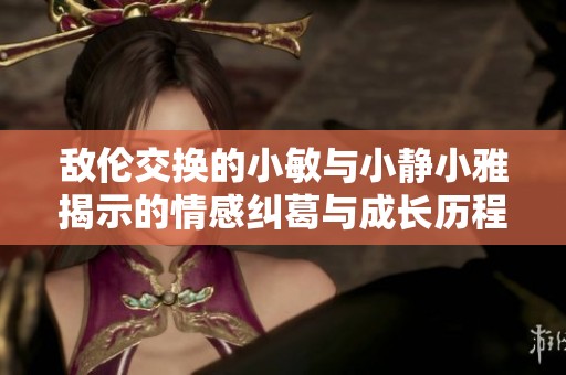 敌伦交换的小敏与小静小雅揭示的情感纠葛与成长历程