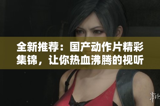 全新推荐：国产动作片精彩集锦，让你热血沸腾的视听盛宴