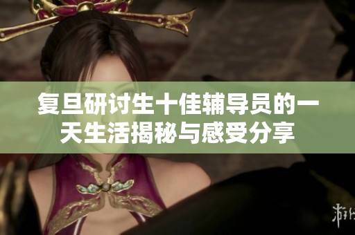复旦研讨生十佳辅导员的一天生活揭秘与感受分享
