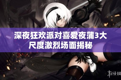 深夜狂欢派对喜爱夜蒲3大尺度激烈场面揭秘