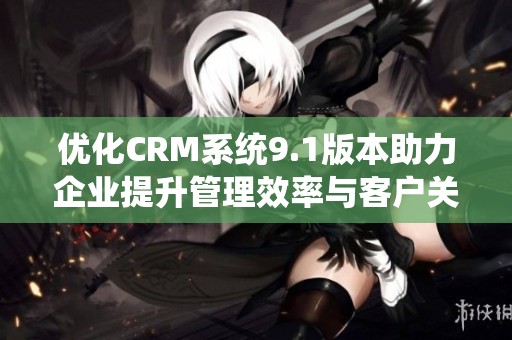 优化CRM系统9.1版本助力企业提升管理效率与客户关系
